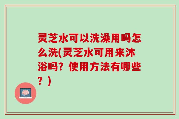 灵芝水可以洗澡用吗怎么洗(灵芝水可用来沐浴吗？使用方法有哪些？)