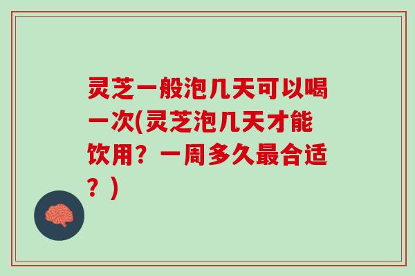 灵芝一般泡几天可以喝一次(灵芝泡几天才能饮用？一周多久最合适？)