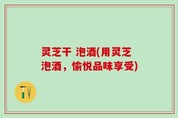 灵芝干 泡酒(用灵芝泡酒，愉悦品味享受)