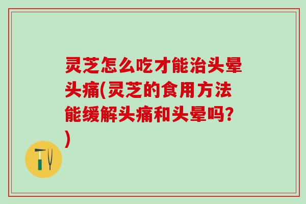 灵芝怎么吃才能治头晕头痛(灵芝的食用方法能缓解头痛和头晕吗？)