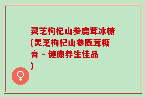 灵芝枸杞山参鹿茸冰糖(灵芝枸杞山参鹿茸糖膏 - 健康养生佳品) 灵芝枸杞山参鹿茸冰糖(灵芝枸杞山参鹿茸糖膏 - 健康养生佳品)
