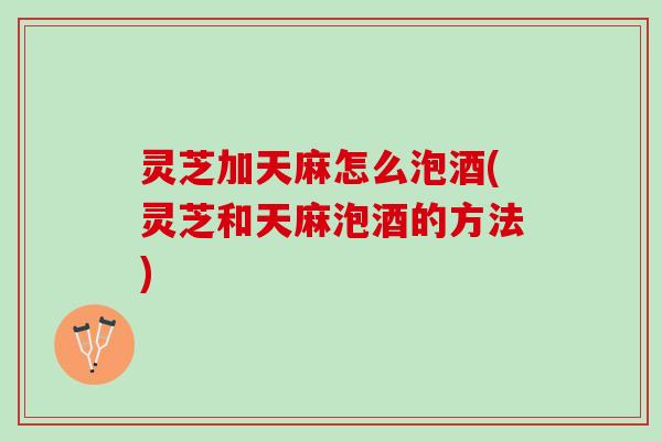 灵芝加天麻怎么泡酒(灵芝和天麻泡酒的方法)