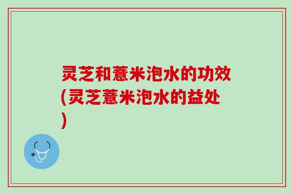 灵芝和薏米泡水的功效(灵芝薏米泡水的益处)