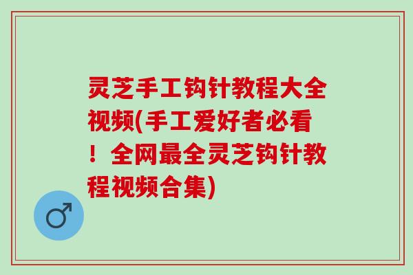 灵芝手工钩针教程大全视频(手工爱好者必看！全网最全灵芝钩针教程视频合集)