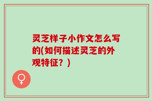 灵芝样子小作文怎么写的(如何描述灵芝的外观特征？)
