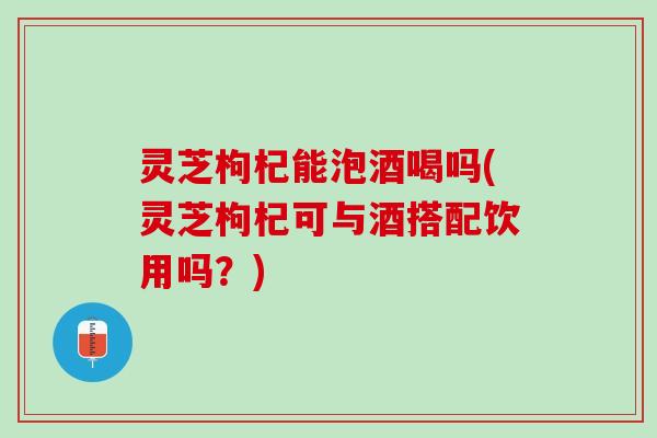 灵芝枸杞能泡酒喝吗(灵芝枸杞可与酒搭配饮用吗?) 灵芝枸杞能泡酒喝吗(灵芝枸杞可与酒搭配饮用吗?)