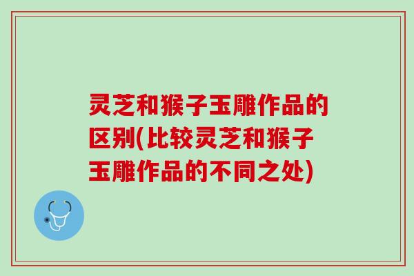 灵芝和猴子玉雕作品的区别(比较灵芝和猴子玉雕作品的不同之处)