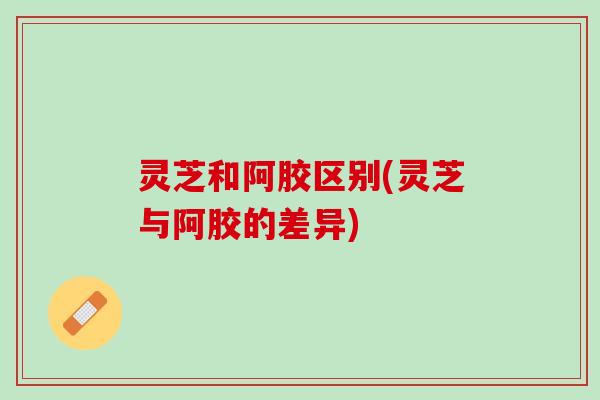 灵芝和阿胶区别(灵芝与阿胶的差异)