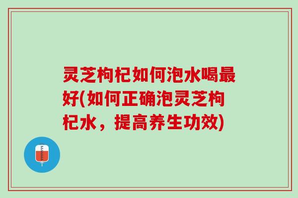 灵芝枸杞如何泡水喝最好(如何正确泡灵芝枸杞水，提高养生功效)