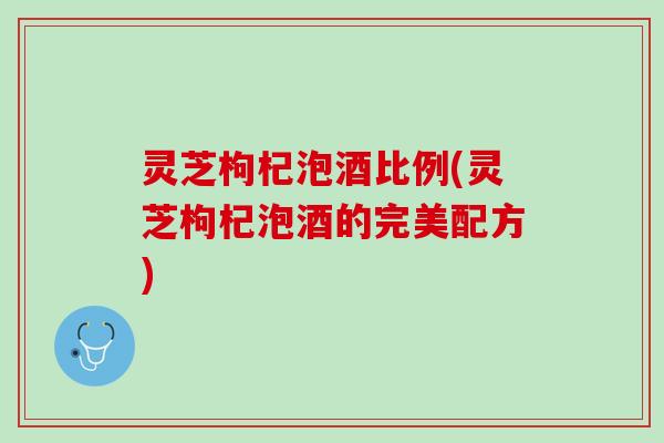 灵芝枸杞泡酒比例(灵芝枸杞泡酒的完美配方)
