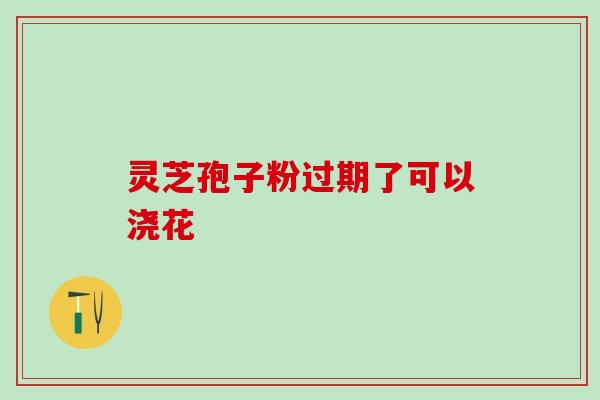 灵芝孢子粉过期了可以浇花 灵芝孢子粉过期了可以浇花