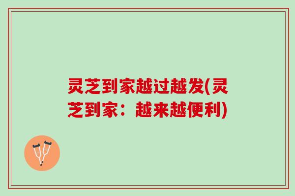灵芝到家越过越发(灵芝到家：越来越便利)