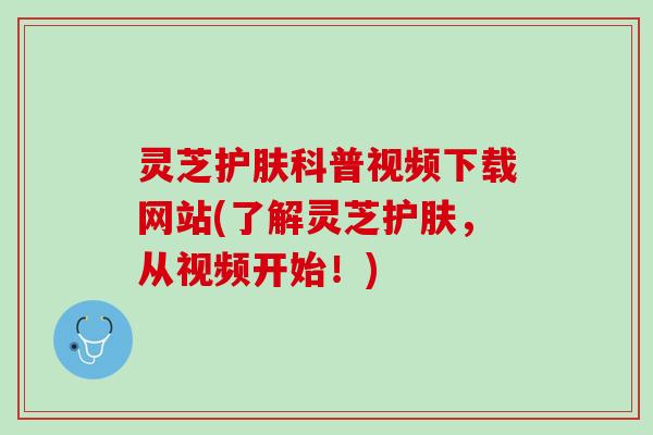 灵芝护肤科普视频下载网站(了解灵芝护肤,从视频开始!) 灵芝护肤科普视频下载网站(了解灵芝护肤,从视频开始!)