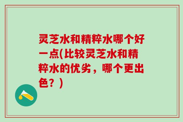 灵芝水和精粹水哪个好一点(比较灵芝水和精粹水的优劣,哪个更出色?) 灵芝水和精粹水哪个好一点(比较灵芝水和精粹水的优劣,哪个更出色?)