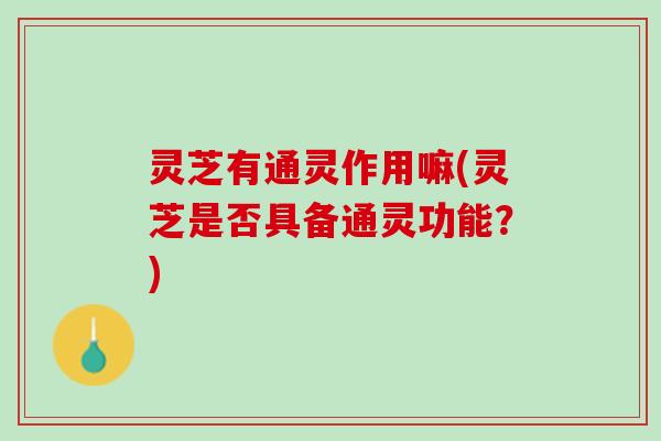 灵芝有通灵作用嘛(灵芝是否具备通灵功能？)