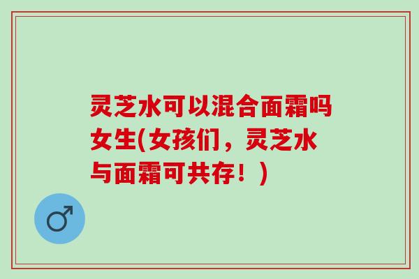 灵芝水可以混合面霜吗女生(女孩们,灵芝水与面霜可共存!) 灵芝水可以混合面霜吗女生(女孩们,灵芝水与面霜可共存!)