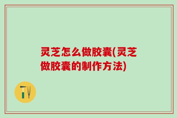 灵芝怎么做胶囊(灵芝做胶囊的制作方法) 灵芝怎么做胶囊(灵芝做胶囊的制作方法)