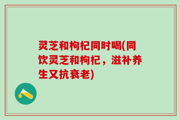 灵芝和枸杞同时喝(同饮灵芝和枸杞,滋补养生又抗) 灵芝和枸杞同时喝(同饮灵芝和枸杞,滋补养生又抗)