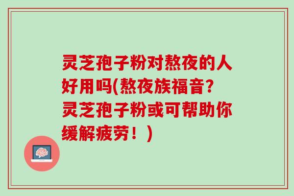 灵芝孢子粉对熬夜的人好用吗(熬夜族福音？灵芝孢子粉或可帮助你缓解疲劳！)