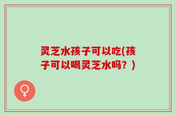 灵芝水孩子可以吃(孩子可以喝灵芝水吗?) 灵芝水孩子可以吃(孩子可以喝灵芝水吗?)