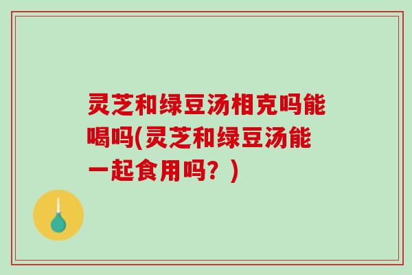灵芝和绿豆汤相克吗能喝吗(灵芝和绿豆汤能一起食用吗？)