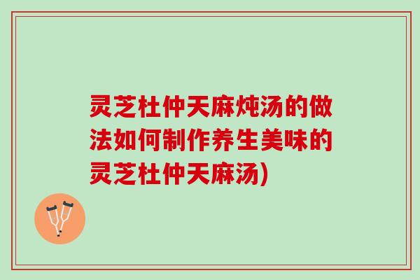 灵芝杜仲天麻炖汤的做法如何制作养生美味的灵芝杜仲天麻汤)