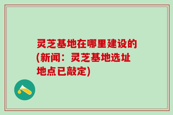 灵芝基地在哪里建设的(新闻：灵芝基地选址地点已敲定)
