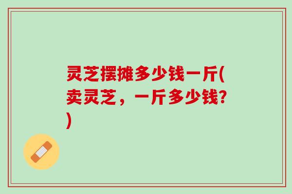 灵芝摆摊多少钱一斤(卖灵芝，一斤多少钱？)