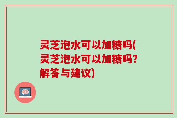 灵芝泡水可以加糖吗(灵芝泡水可以加糖吗？解答与建议)