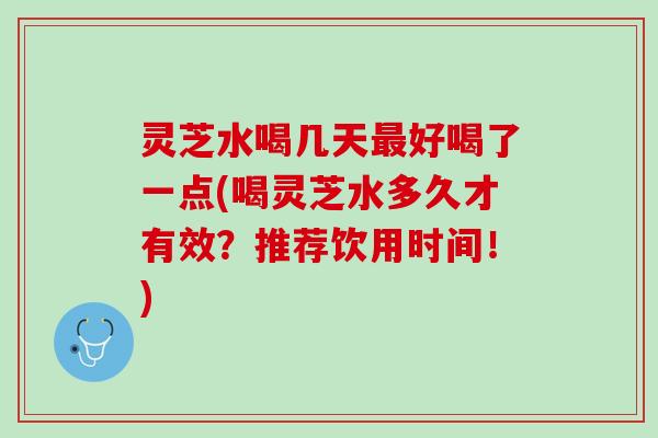 灵芝水喝几天最好喝了一点(喝灵芝水多久才有效？推荐饮用时间！)