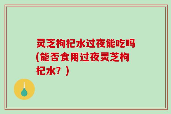 灵芝枸杞水过夜能吃吗(能否食用过夜灵芝枸杞水？)