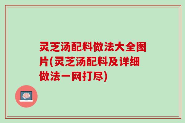 灵芝汤配料做法大全图片(灵芝汤配料及详细做法一网打尽)