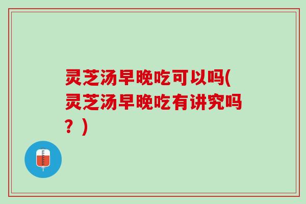 灵芝汤早晚吃可以吗(灵芝汤早晚吃有讲究吗？)