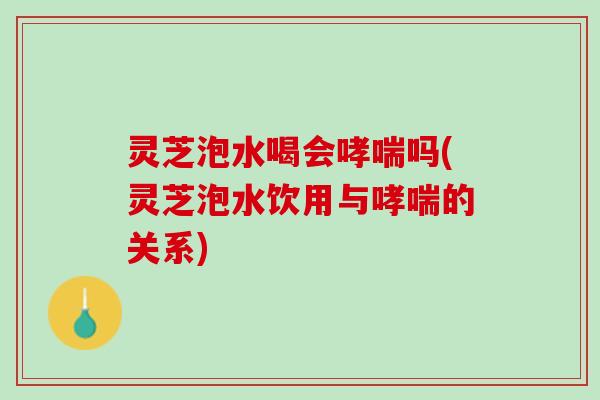 灵芝泡水喝会哮喘吗(灵芝泡水饮用与哮喘的关系)
