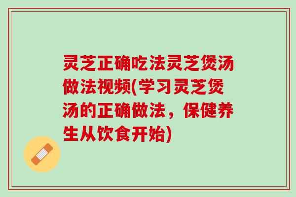 灵芝正确吃法灵芝煲汤做法视频(学习灵芝煲汤的正确做法，保健养生从饮食开始)