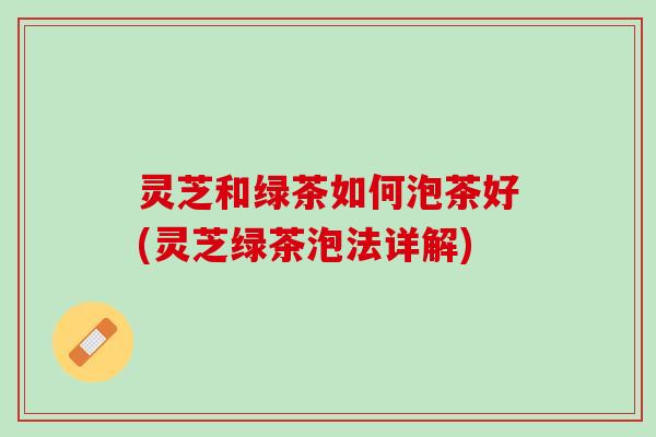 灵芝和绿茶如何泡茶好(灵芝绿茶泡法详解)