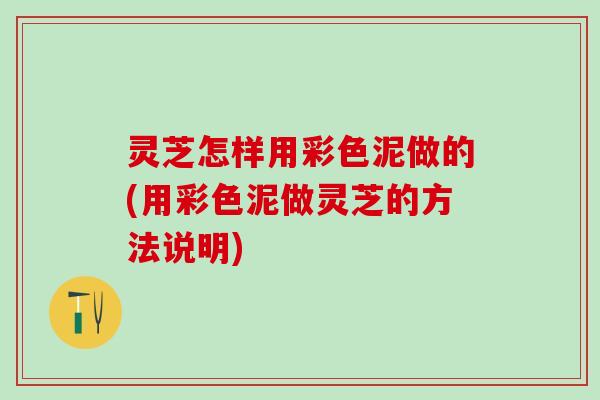 灵芝怎样用彩色泥做的(用彩色泥做灵芝的方法说明) 灵芝怎样用彩色泥做的(用彩色泥做灵芝的方法说明)