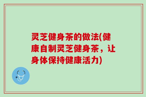灵芝健身茶的做法(健康自制灵芝健身茶，让身体保持健康活力)