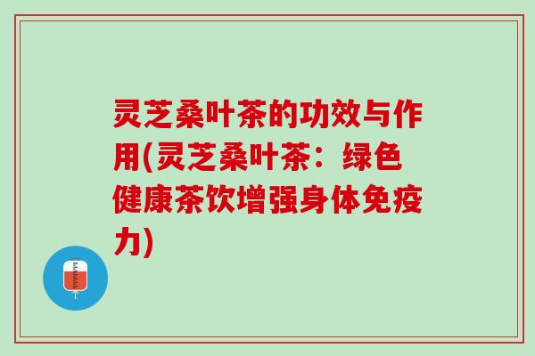 灵芝桑叶茶的功效与作用(灵芝桑叶茶：绿色健康茶饮增强身体免疫力)