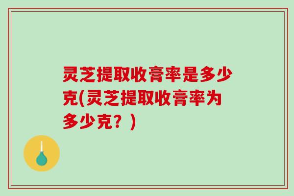 灵芝提取收膏率是多少克(灵芝提取收膏率为多少克？)