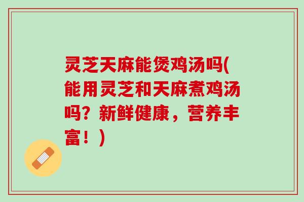 灵芝天麻能煲鸡汤吗(能用灵芝和天麻煮鸡汤吗？新鲜健康，营养丰富！)