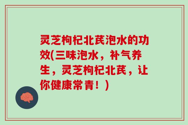 灵芝枸杞北芪泡水的功效(三味泡水，补气养生，灵芝枸杞北芪，让你健康常青！)