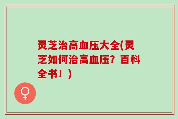 灵芝治高血压大全(灵芝如何治高血压？百科全书！)