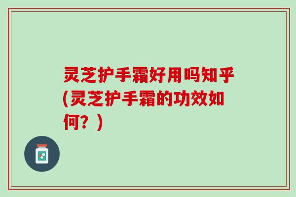 灵芝护手霜好用吗知乎(灵芝护手霜的功效如何？)