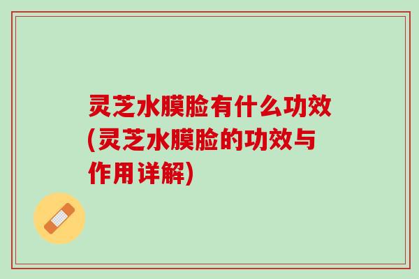 灵芝水膜脸有什么功效(灵芝水膜脸的功效与作用详解)