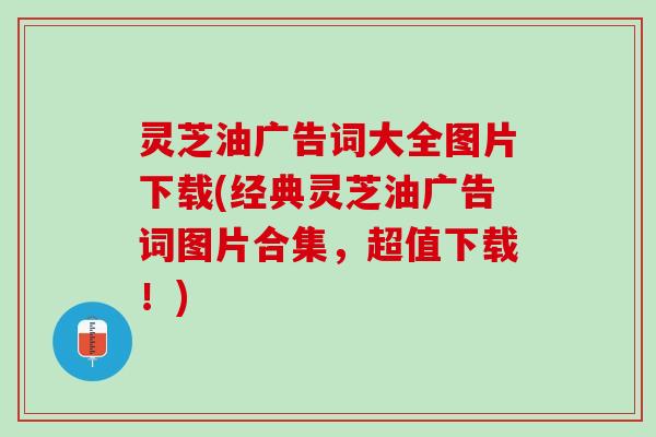 灵芝油广告词大全图片下载(经典灵芝油广告词图片合集，超值下载！)