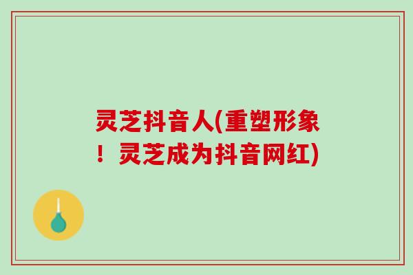 灵芝抖音人(重塑形象！灵芝成为抖音网红)