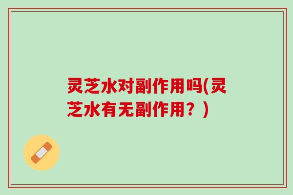 灵芝水对副作用吗(灵芝水有无副作用？)