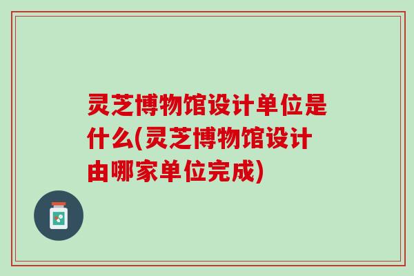 灵芝博物馆设计单位是什么(灵芝博物馆设计由哪家单位完成)
