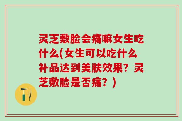 灵芝敷脸会痛嘛女生吃什么(女生可以吃什么补品达到美肤效果？灵芝敷脸是否痛？)